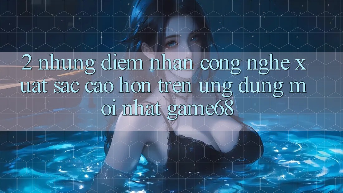 2. Những Điểm Nhấn Công Nghệ Xuất sắc cao hơn Trên Ứng Dụng Mới nhất game68 2. Những Điểm Nhấn Công Nghệ Xuất sắc cao hơn Trên Ứng Dụng Mới nhất game68