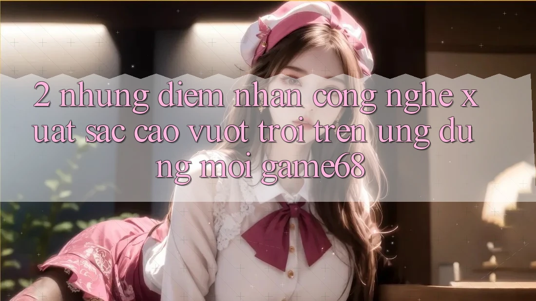 2. Những Điểm Nhấn Công Nghệ Xuất sắc cao vượt trội Trên Ứng Dụng Mới game68