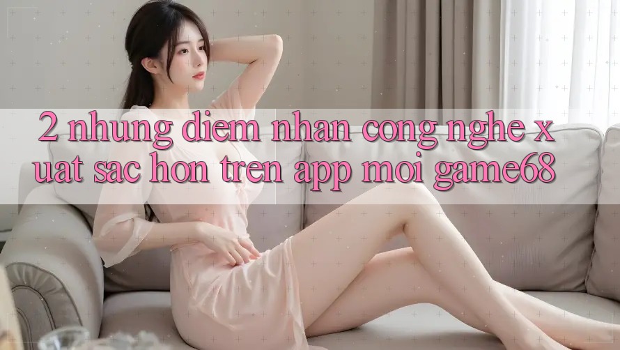 2. Những Điểm Nhấn Công Nghệ Xuất sắc hơn Trên App Mới game68 2. Những Điểm Nhấn Công Nghệ Xuất sắc hơn Trên App Mới game68
