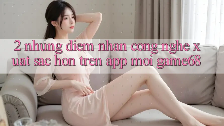 2. Những Điểm Nhấn Công Nghệ Xuất sắc hơn Trên App Mới game68 2. Những Điểm Nhấn Công Nghệ Xuất sắc hơn Trên App Mới game68
