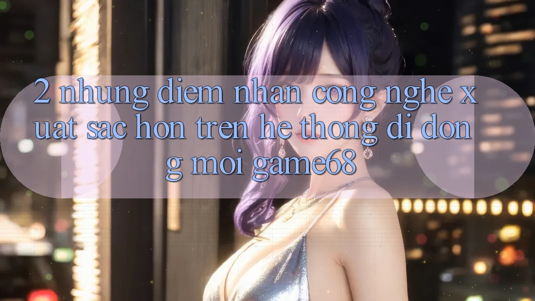 2. Những Điểm Nhấn Công Nghệ Xuất sắc hơn Trên Hệ thống di động Mới game68