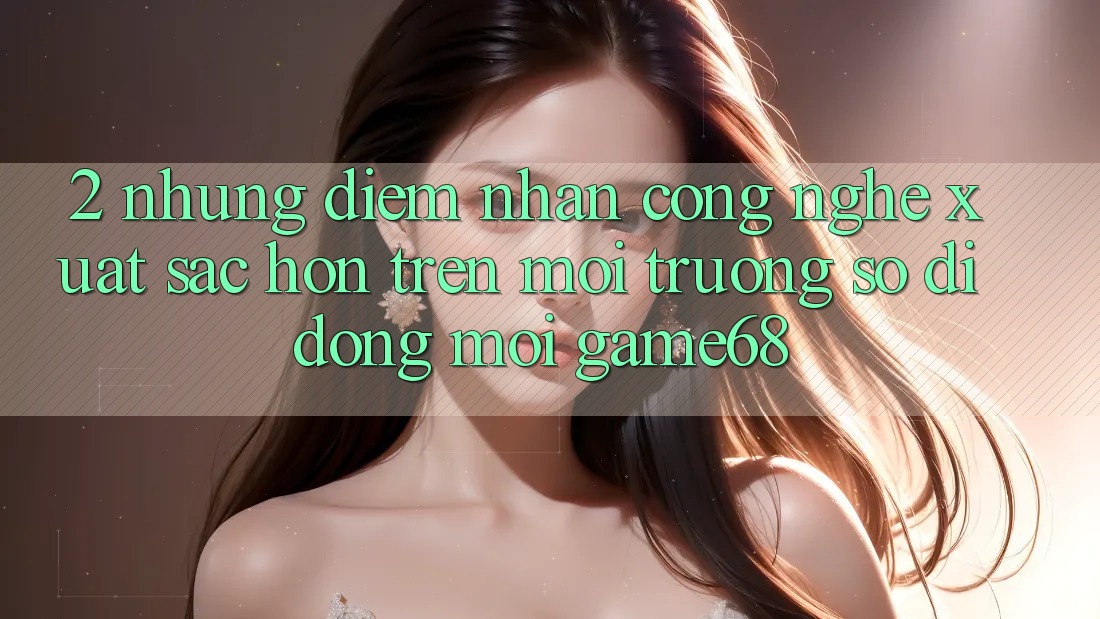 2. Những Điểm Nhấn Công Nghệ Xuất sắc hơn Trên Môi trường số di động Mới game68