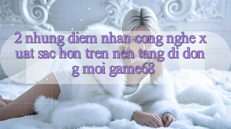 2. Những Điểm Nhấn Công Nghệ Xuất sắc hơn Trên Nền tảng di động Mới game68