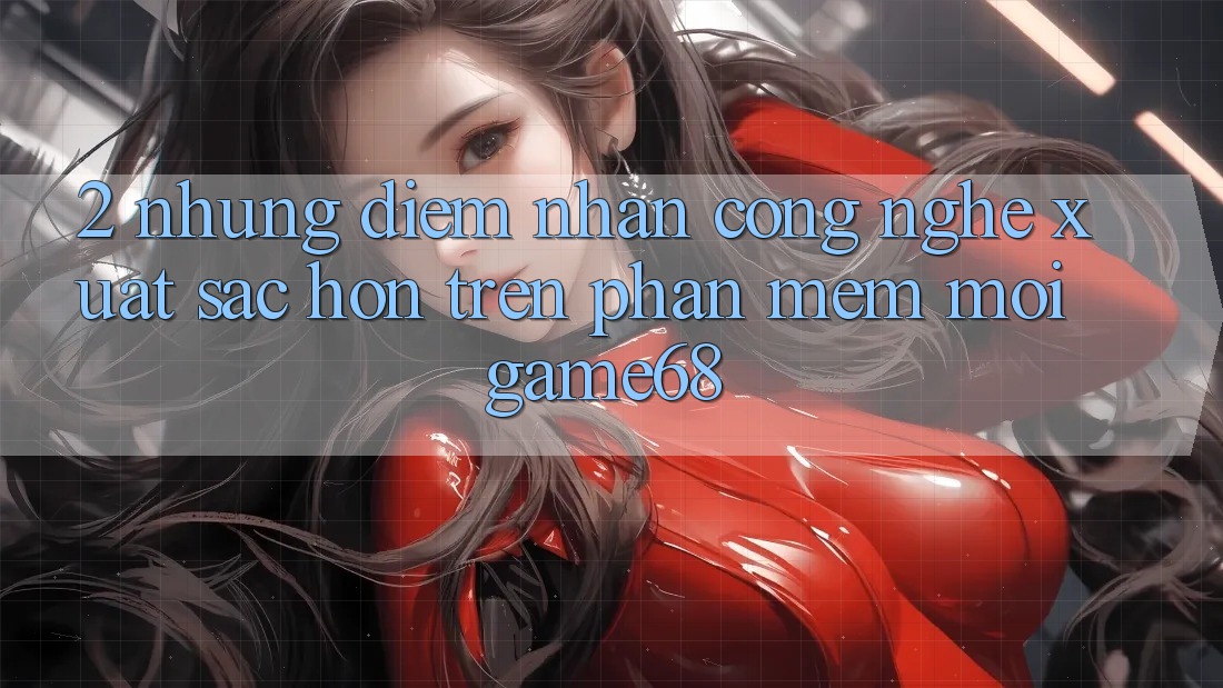2. Những Điểm Nhấn Công Nghệ Xuất sắc hơn Trên Phần mềm Mới game68 2. Những Điểm Nhấn Công Nghệ Xuất sắc hơn Trên Phần mềm Mới game68