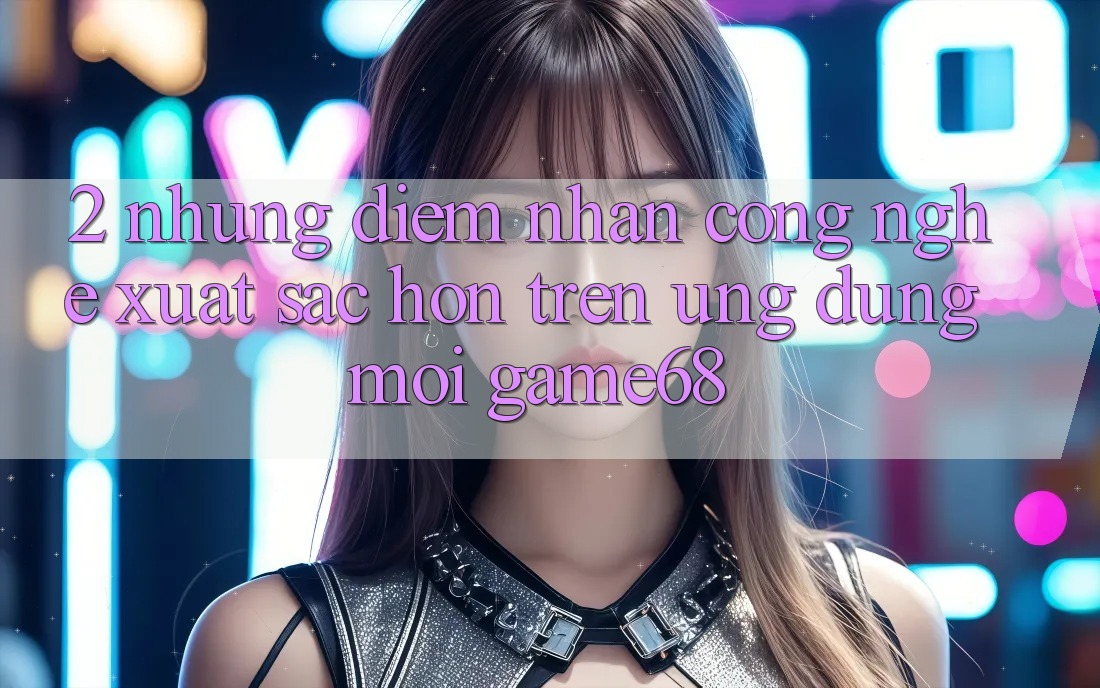 2. Những Điểm Nhấn Công Nghệ Xuất sắc hơn Trên Ứng Dụng Mới game68 2. Những Điểm Nhấn Công Nghệ Xuất sắc hơn Trên Ứng Dụng Mới game68