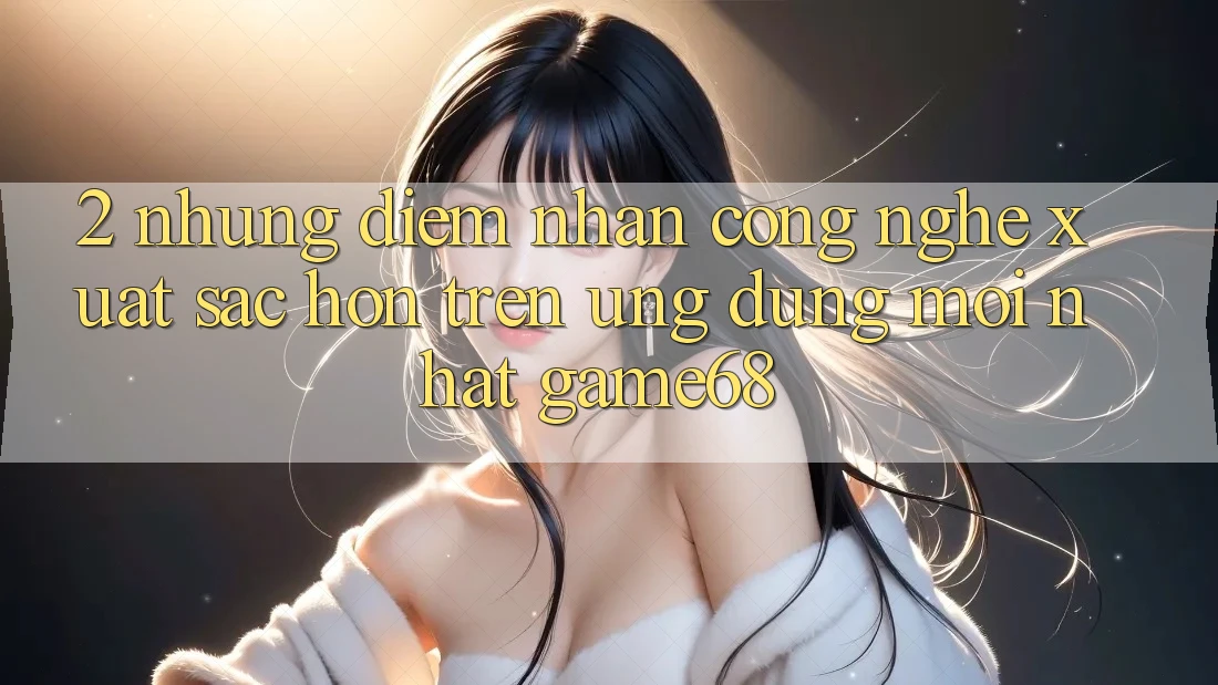2. Những Điểm Nhấn Công Nghệ Xuất sắc hơn Trên Ứng Dụng Mới nhất game68