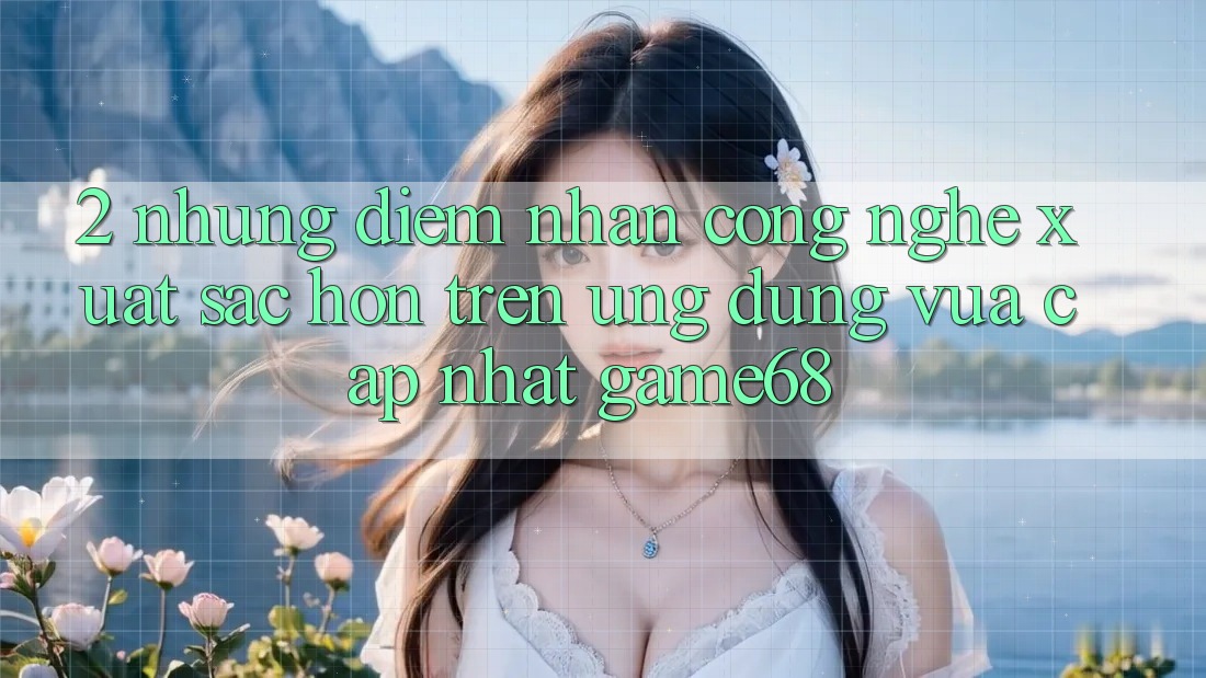 2. Những Điểm Nhấn Công Nghệ Xuất sắc hơn Trên Ứng Dụng Vừa cập nhật game68