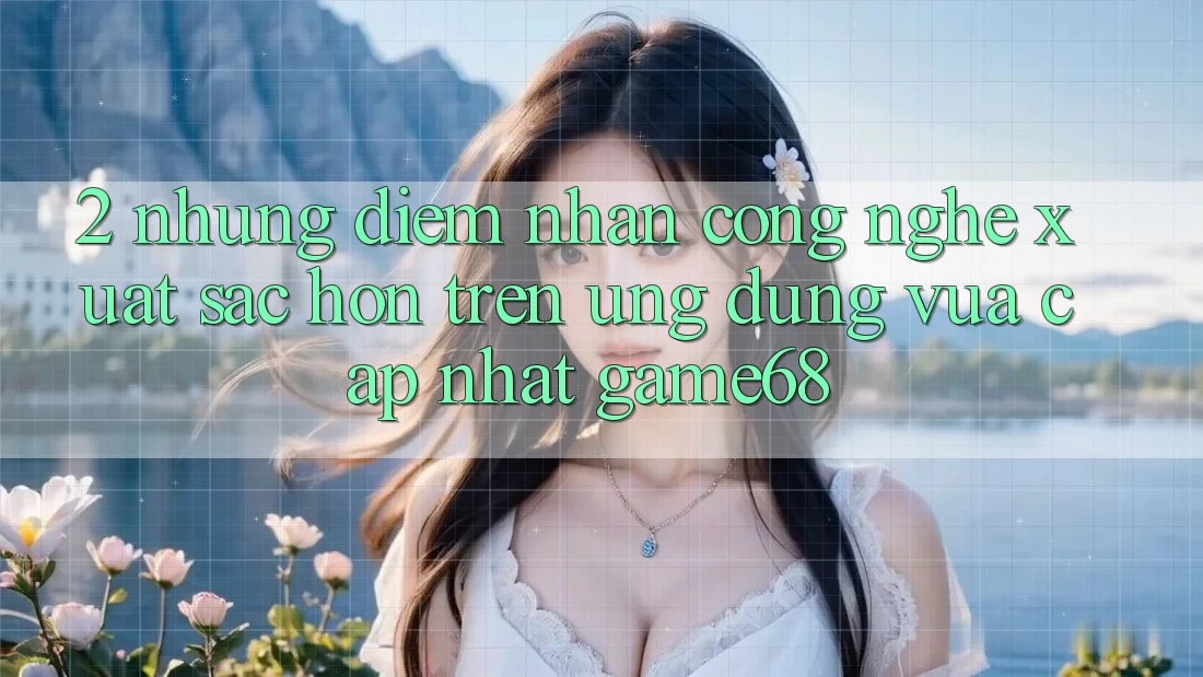 2. Những Điểm Nhấn Công Nghệ Xuất sắc hơn Trên Ứng Dụng Vừa cập nhật game68