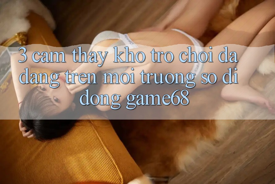 3. Cảm thấy Kho Trò Chơi Đa Dạng Trên Môi trường số di động game68 3. Cảm thấy Kho Trò Chơi Đa Dạng Trên Môi trường số di động game68