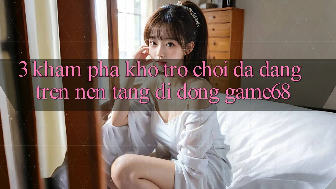 3. Khám Phá Kho Trò Chơi Đa Dạng Trên Nền tảng di động game68 3. Khám Phá Kho Trò Chơi Đa Dạng Trên Nền tảng di động game68