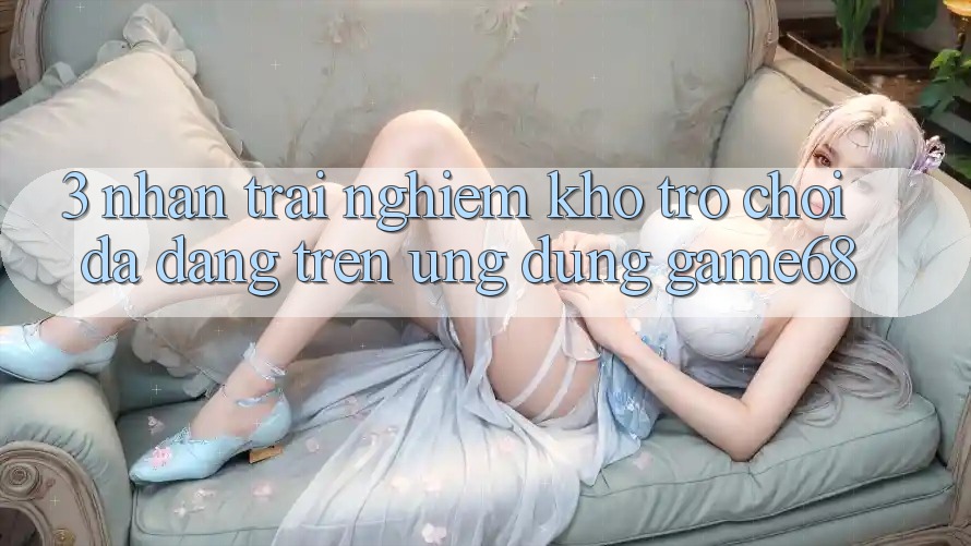 3. Nhận trải nghiệm Kho Trò Chơi Đa Dạng Trên Ứng Dụng game68