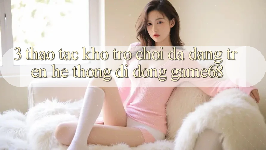 3. Thao tác Kho Trò Chơi Đa Dạng Trên Hệ thống di động game68