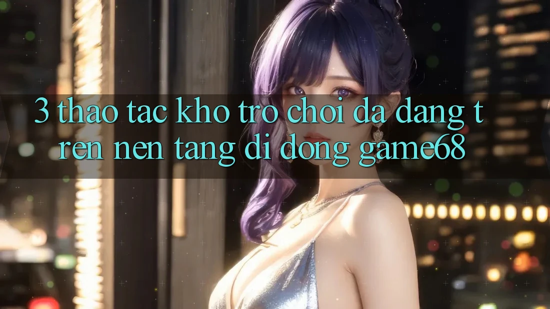 3. Thao tác Kho Trò Chơi Đa Dạng Trên Nền tảng di động game68 3. Thao tác Kho Trò Chơi Đa Dạng Trên Nền tảng di động game68