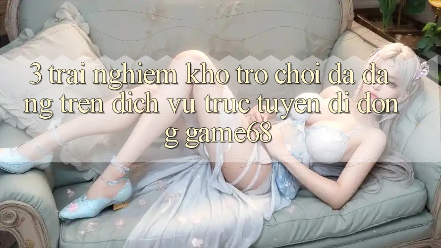 3. Trải nghiệm Kho Trò Chơi Đa Dạng Trên Dịch vụ trực tuyến di động game68 3. Trải nghiệm Kho Trò Chơi Đa Dạng Trên Dịch vụ trực tuyến di động game68