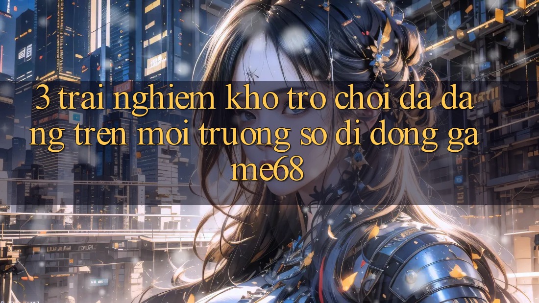 3. Trải nghiệm Kho Trò Chơi Đa Dạng Trên Môi trường số di động game68