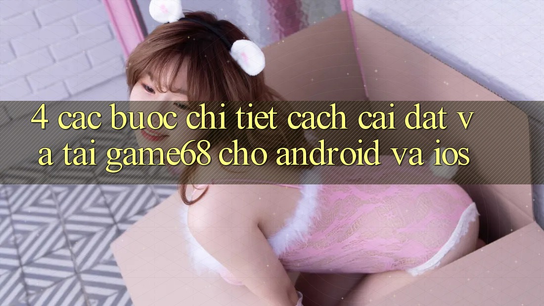4. Các bước Chi Tiết Cách Cài đặt Và Tải game68 Cho Android Và iOS