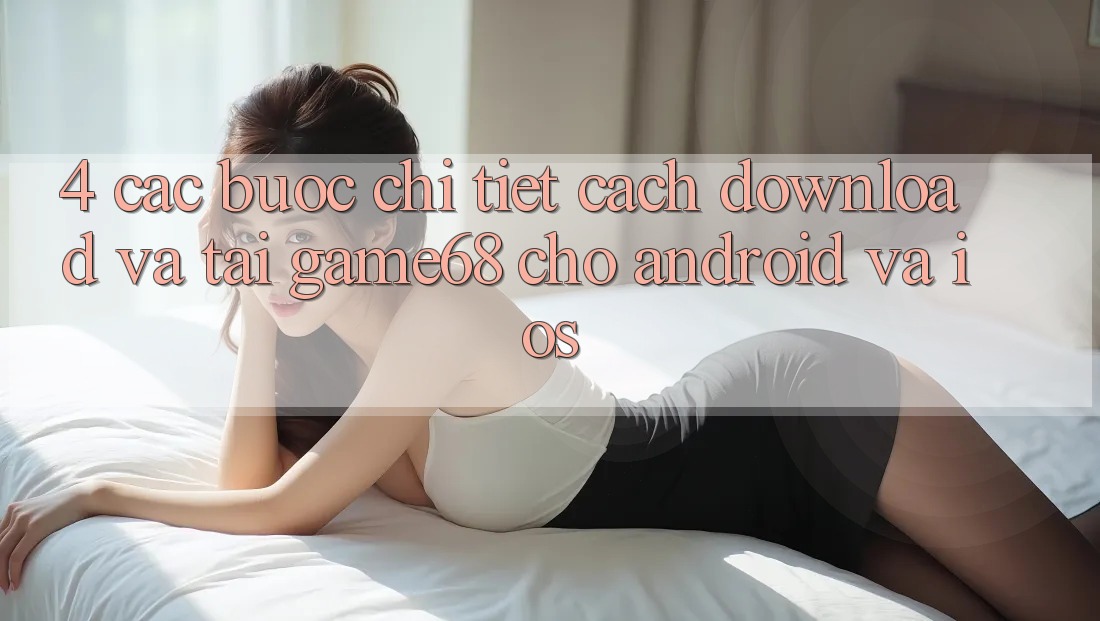 4. Các bước Chi Tiết Cách Download Và Tải game68 Cho Android Và iOS 4. Các bước Chi Tiết Cách Download Và Tải game68 Cho Android Và iOS