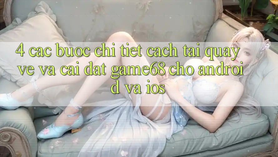 4. Các bước Chi Tiết Cách Tải quay về Và Cài Đặt game68 Cho Android Và iOS 4. Các bước Chi Tiết Cách Tải quay về Và Cài Đặt game68 Cho Android Và iOS
