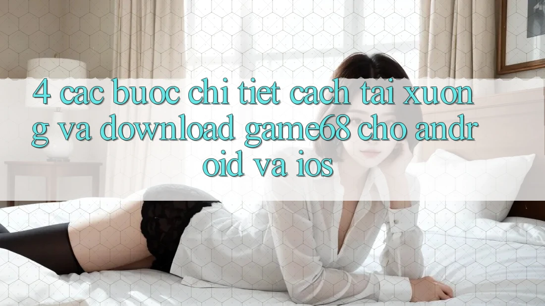 4. Các bước Chi Tiết Cách Tải xuống Và Download game68 Cho Android Và iOS 4. Các bước Chi Tiết Cách Tải xuống Và Download game68 Cho Android Và iOS