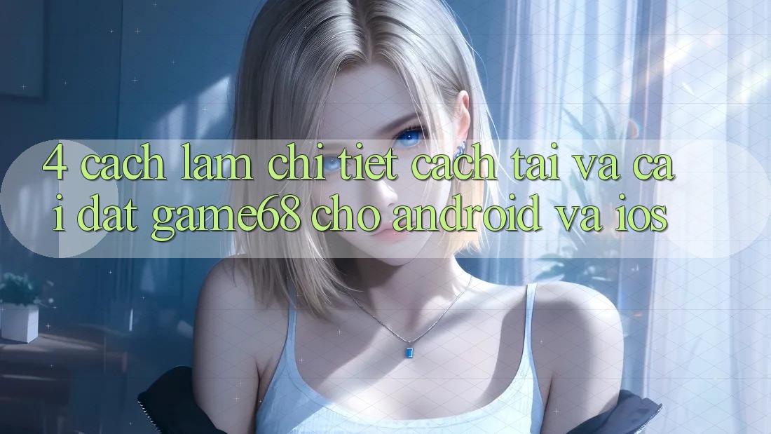 4. Cách làm Chi Tiết Cách Tải Và Cài Đặt game68 Cho Android Và iOS