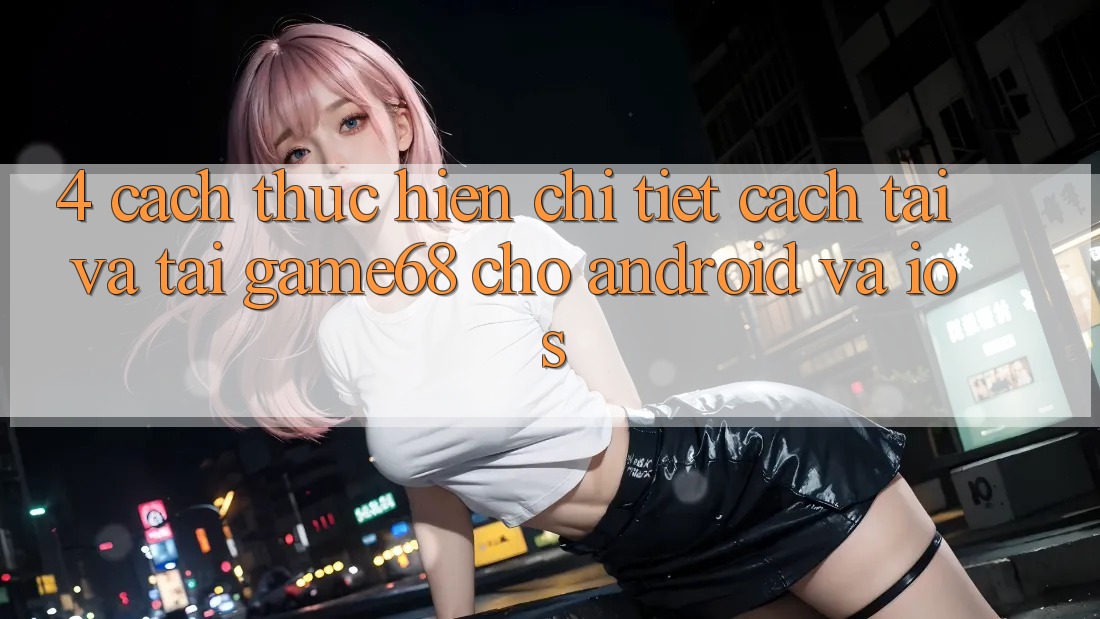 4. Cách thực hiện Chi Tiết Cách Tải Và Tải game68 Cho Android Và iOS