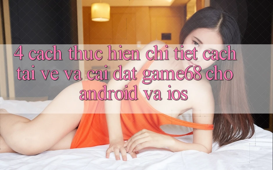 4. Cách thực hiện Chi Tiết Cách Tải về Và Cài Đặt game68 Cho Android Và iOS