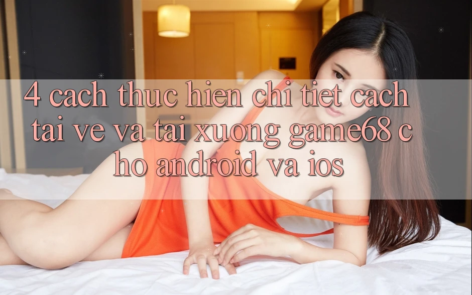 4. Cách thực hiện Chi Tiết Cách Tải về Và Tải xuống game68 Cho Android Và iOS