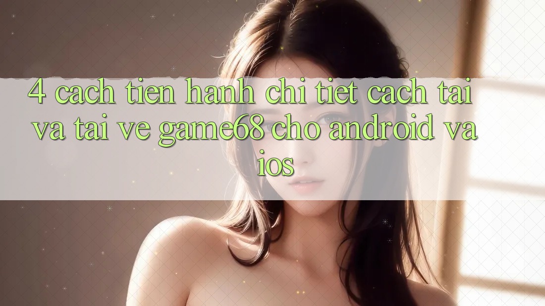 4. Cách tiến hành Chi Tiết Cách Tải Và Tải về game68 Cho Android Và iOS