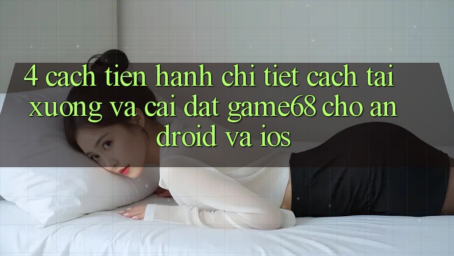 4. Cách tiến hành Chi Tiết Cách Tải xuống Và Cài Đặt game68 Cho Android Và iOS