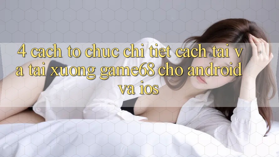 4. Cách tổ chức Chi Tiết Cách Tải Và Tải xuống game68 Cho Android Và iOS