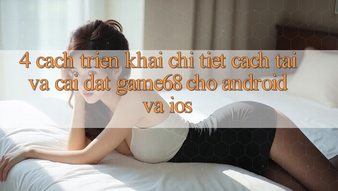 4. Cách triển khai Chi Tiết Cách Tải Và Cài Đặt game68 Cho Android Và iOS