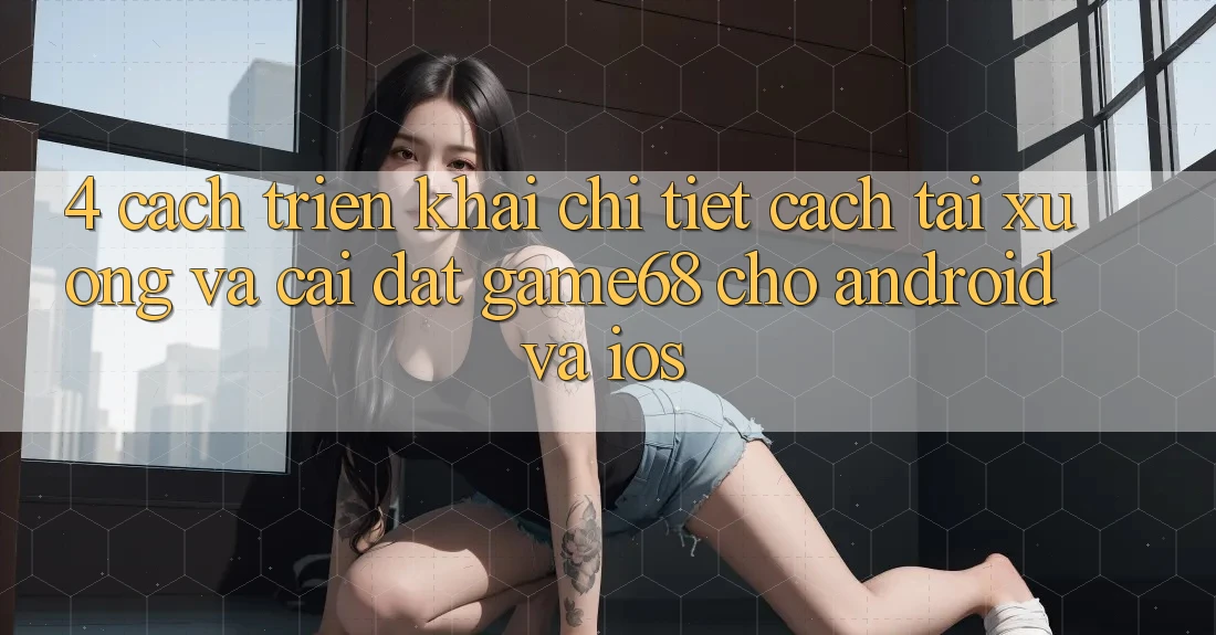 4. Cách triển khai Chi Tiết Cách Tải xuống Và Cài Đặt game68 Cho Android Và iOS