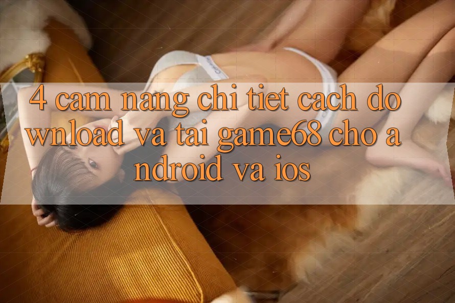 4. Cẩm nang Chi Tiết Cách Download Và Tải game68 Cho Android Và iOS