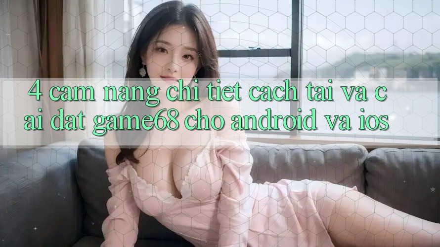 4. Cẩm nang Chi Tiết Cách Tải Và Cài Đặt game68 Cho Android Và iOS 4. Cẩm nang Chi Tiết Cách Tải Và Cài Đặt game68 Cho Android Và iOS
