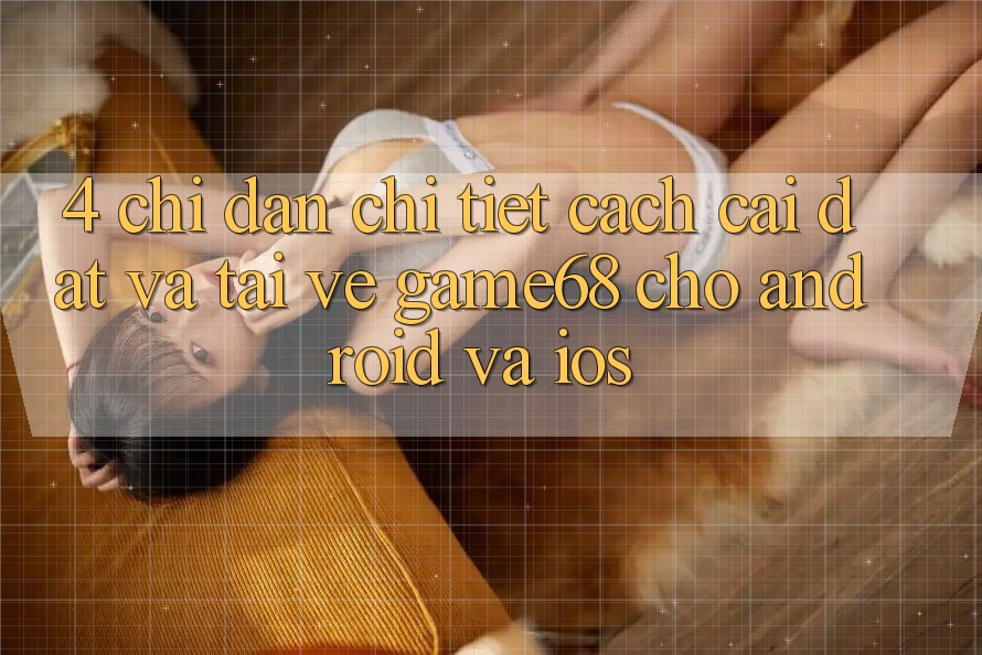 4. Chỉ dẫn Chi Tiết Cách Cài đặt Và Tải về game68 Cho Android Và iOS