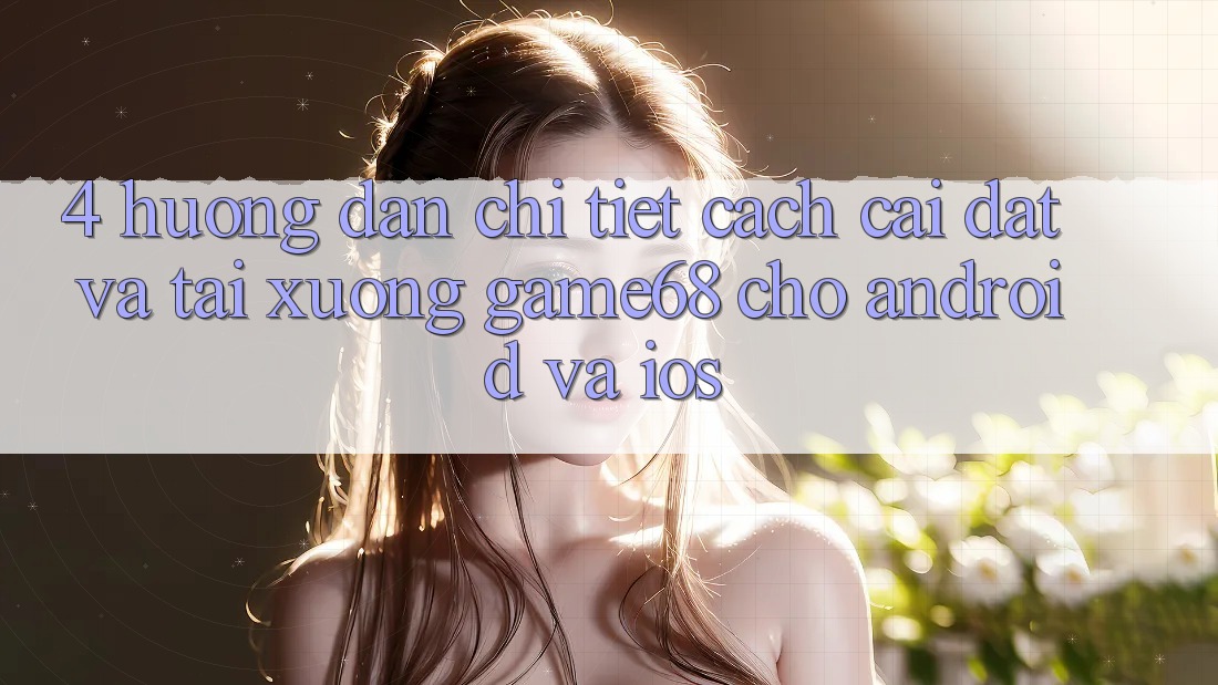 4. Hướng Dẫn Chi Tiết Cách Cài đặt Và Tải xuống game68 Cho Android Và iOS 4. Hướng Dẫn Chi Tiết Cách Cài đặt Và Tải xuống game68 Cho Android Và iOS