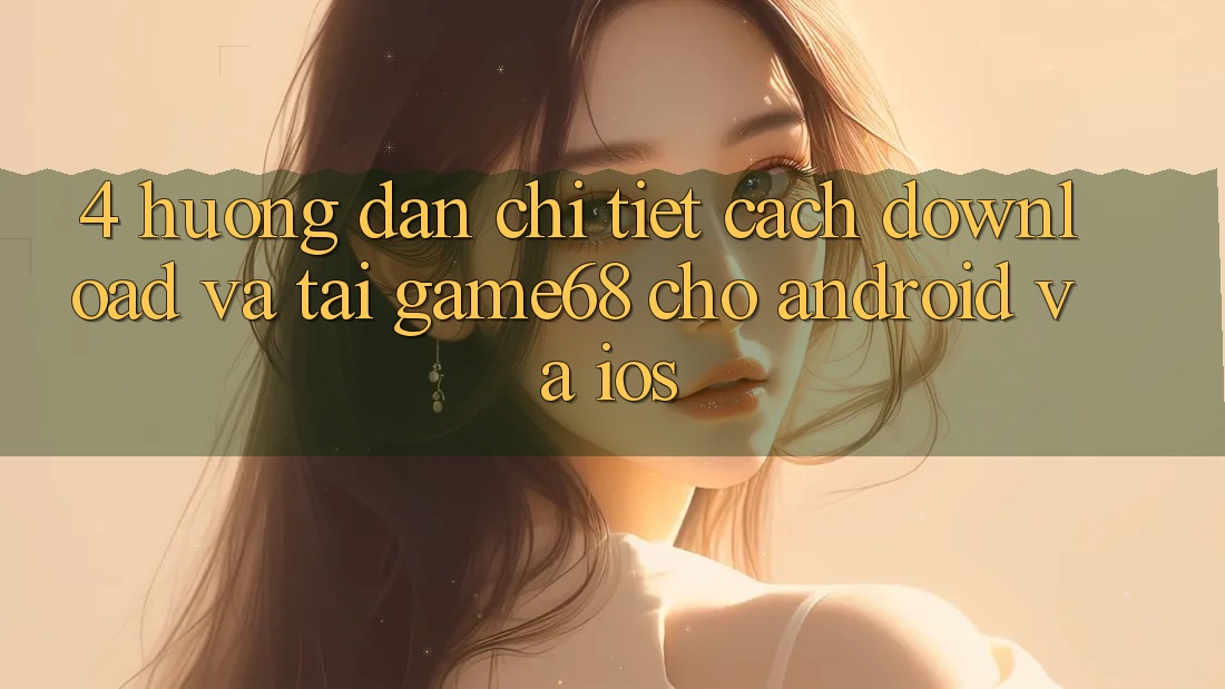4. Hướng Dẫn Chi Tiết Cách Download Và Tải game68 Cho Android Và iOS