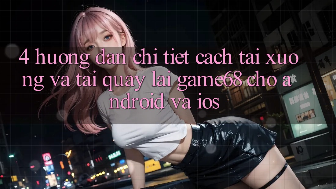 4. Hướng Dẫn Chi Tiết Cách Tải xuống Và Tải quay lại game68 Cho Android Và iOS