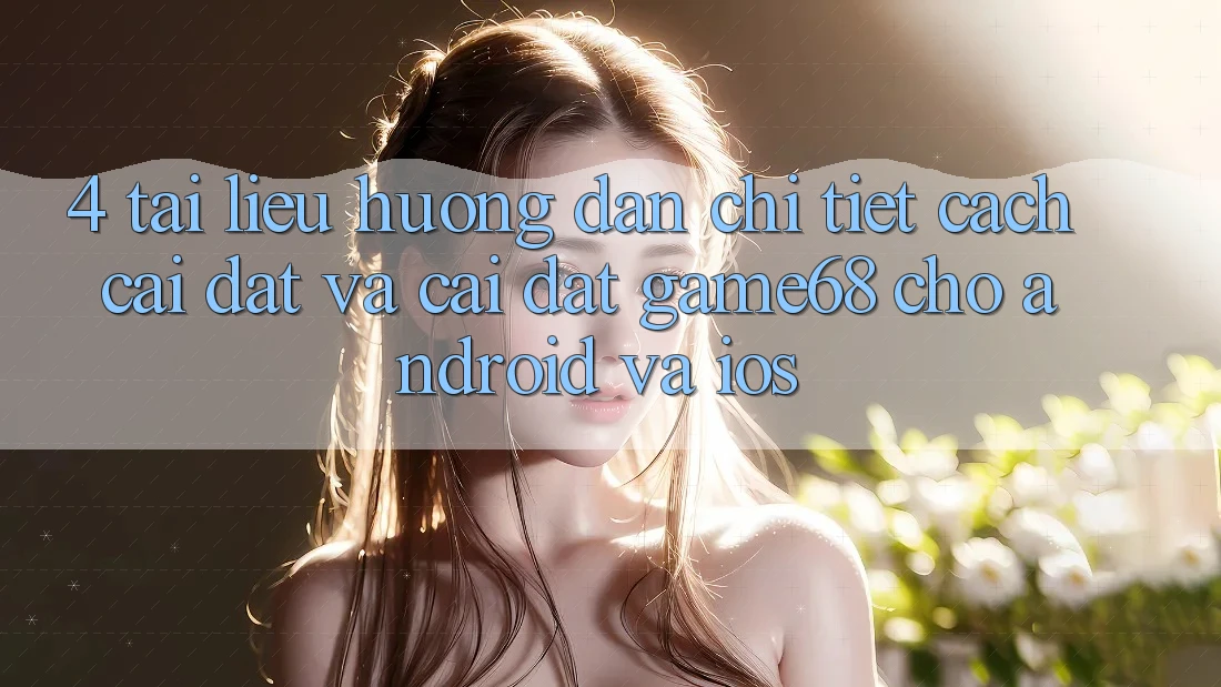 4. Tài liệu hướng dẫn Chi Tiết Cách Cài đặt Và Cài Đặt game68 Cho Android Và iOS