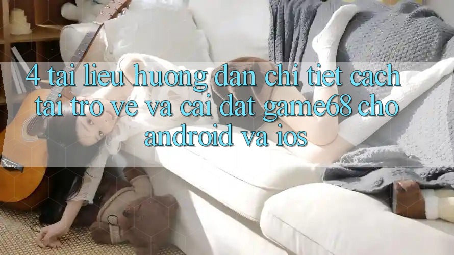4. Tài liệu hướng dẫn Chi Tiết Cách Tải trở về Và Cài Đặt game68 Cho Android Và iOS