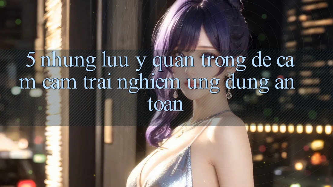 5. Những Lưu Ý Quan Trọng Để Cảm cảm trải nghiệm Ứng Dụng An Toàn