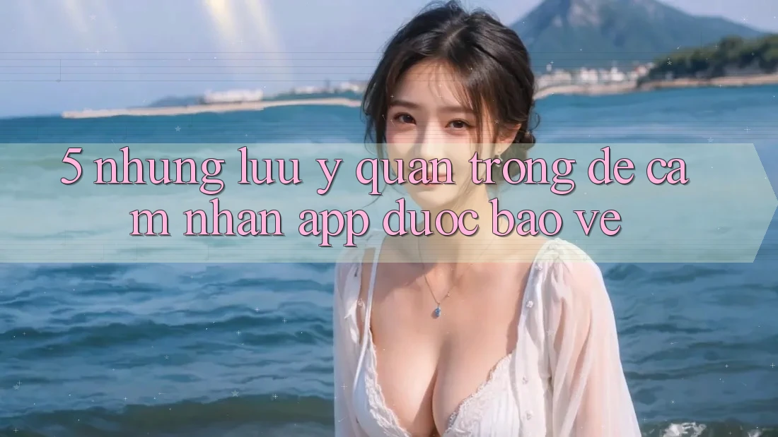 5. Những Lưu Ý Quan Trọng Để Cảm nhận App Được bảo vệ 5. Những Lưu Ý Quan Trọng Để Cảm nhận App Được bảo vệ