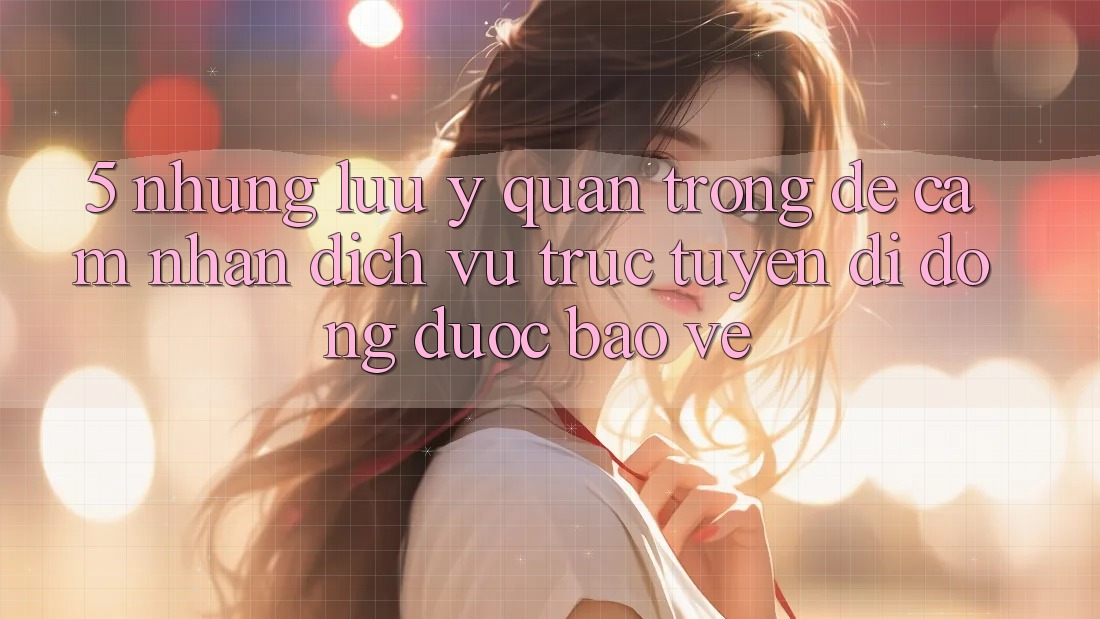 5. Những Lưu Ý Quan Trọng Để Cảm nhận Dịch vụ trực tuyến di động Được bảo vệ 5. Những Lưu Ý Quan Trọng Để Cảm nhận Dịch vụ trực tuyến di động Được bảo vệ