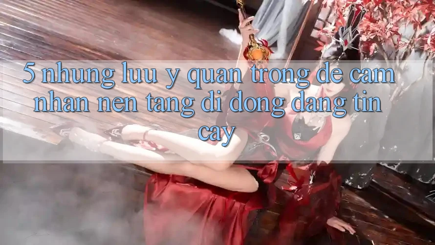 5. Những Lưu Ý Quan Trọng Để Cảm nhận Nền tảng di động Đáng tin cậy