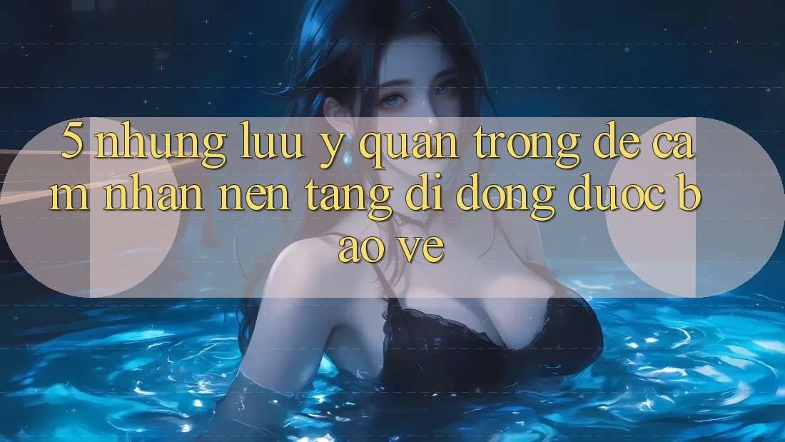 5. Những Lưu Ý Quan Trọng Để Cảm nhận Nền tảng di động Được bảo vệ 5. Những Lưu Ý Quan Trọng Để Cảm nhận Nền tảng di động Được bảo vệ