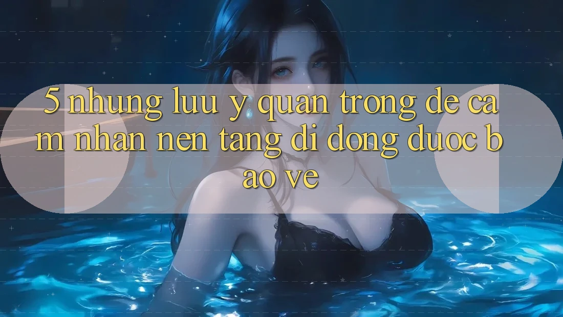 5. Những Lưu Ý Quan Trọng Để Cảm nhận Nền tảng di động Được bảo vệ 5. Những Lưu Ý Quan Trọng Để Cảm nhận Nền tảng di động Được bảo vệ