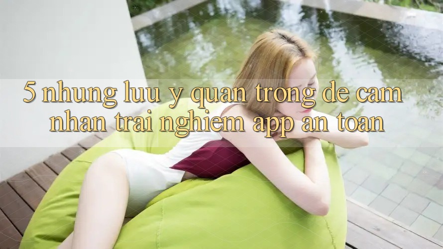 5. Những Lưu Ý Quan Trọng Để Cảm nhận trải nghiệm App An Toàn 5. Những Lưu Ý Quan Trọng Để Cảm nhận trải nghiệm App An Toàn