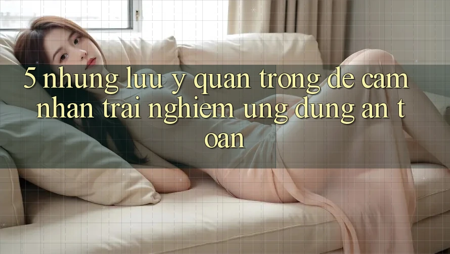 5. Những Lưu Ý Quan Trọng Để Cảm nhận trải nghiệm Ứng Dụng An Toàn