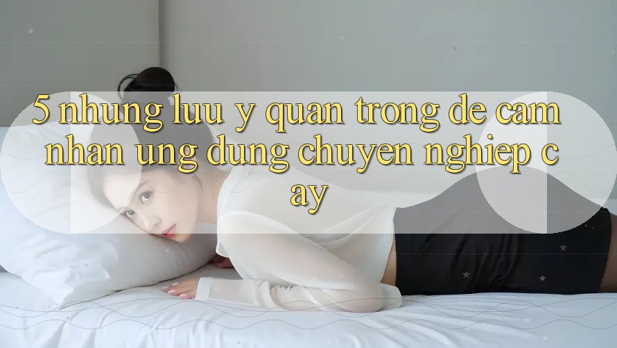 5. Những Lưu Ý Quan Trọng Để Cảm nhận Ứng Dụng Chuyên nghiệp cậy