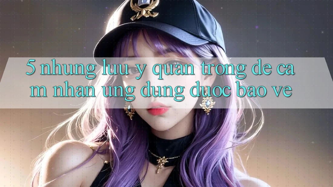 5. Những Lưu Ý Quan Trọng Để Cảm nhận Ứng dụng Được bảo vệ 5. Những Lưu Ý Quan Trọng Để Cảm nhận Ứng dụng Được bảo vệ